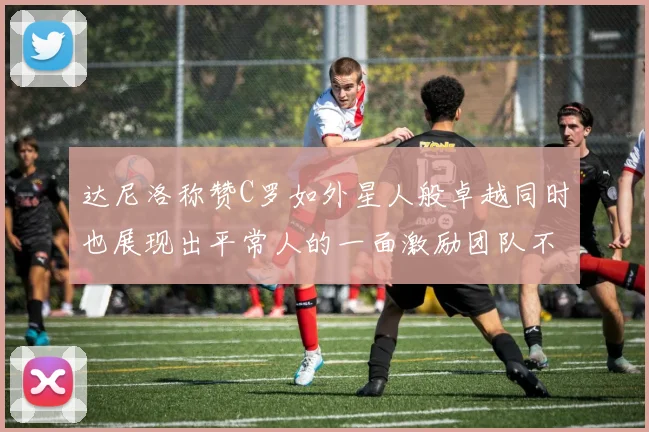 达尼洛称赞C罗如外星人般卓越同时也展现出平常人的一面激励团队不断进步
