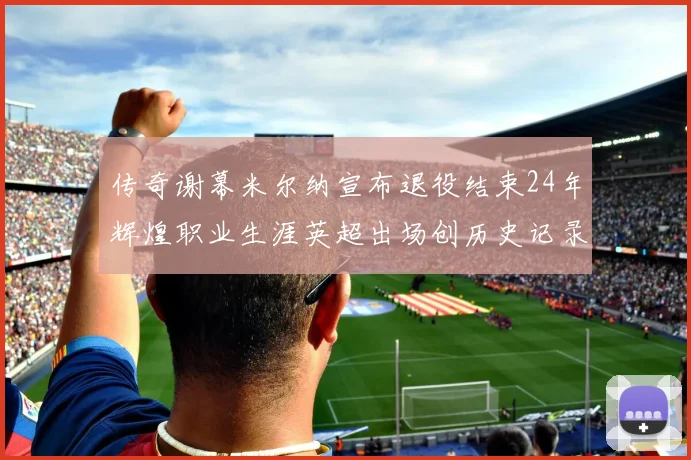 传奇谢幕米尔纳宣布退役结束24年辉煌职业生涯英超出场创历史记录
