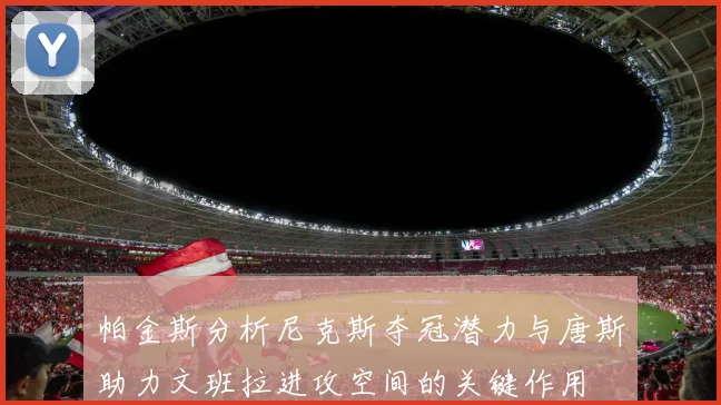 帕金斯分析尼克斯夺冠潜力与唐斯助力文班拉进攻空间的关键作用