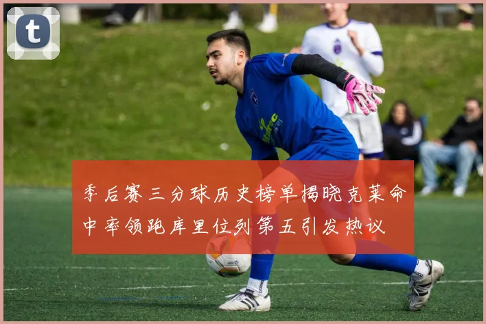 季后赛三分球历史榜单揭晓克莱命中率领跑库里位列第五引发热议