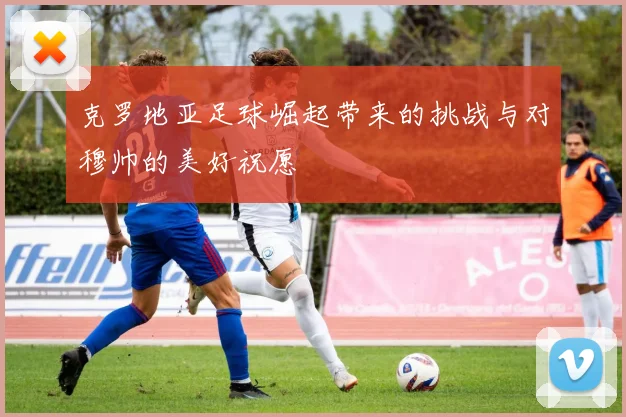 克罗地亚足球崛起带来的挑战与对穆帅的美好祝愿