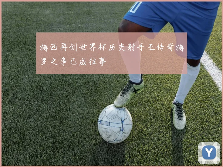 梅西再创世界杯历史射手王传奇梅罗之争已成往事