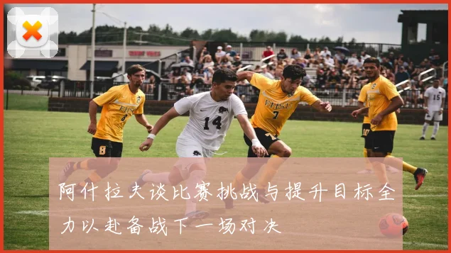 阿什拉夫谈比赛挑战与提升目标全力以赴备战下一场对决