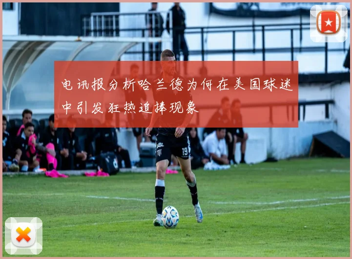 电讯报分析哈兰德为何在美国球迷中引发狂热追捧现象