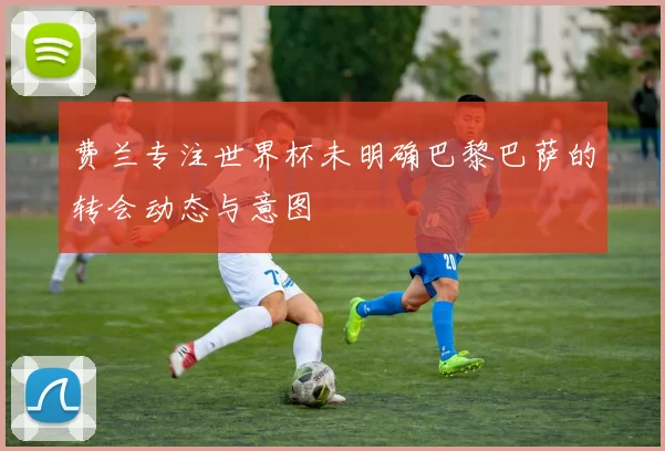 费兰专注世界杯未明确巴黎巴萨的转会动态与意图