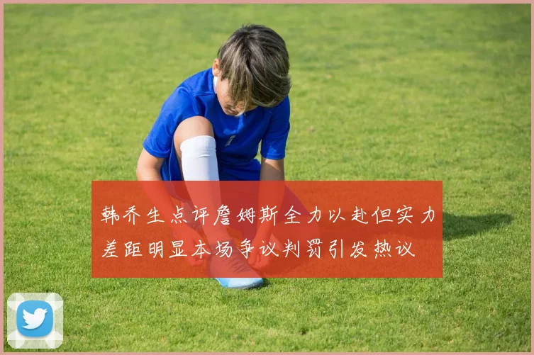 韩乔生点评詹姆斯全力以赴但实力差距明显本场争议判罚引发热议