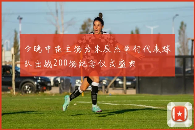今晚申花主场为朱辰杰举行代表球队出战200场纪念仪式盛典