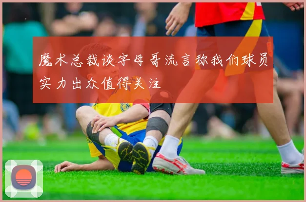 魔术总裁谈字母哥流言称我们球员实力出众值得关注