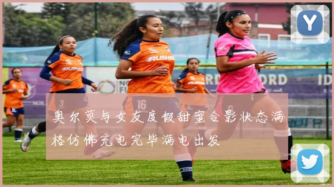 奥尔莫与女友度假甜蜜合影状态满格仿佛充电完毕满电出发