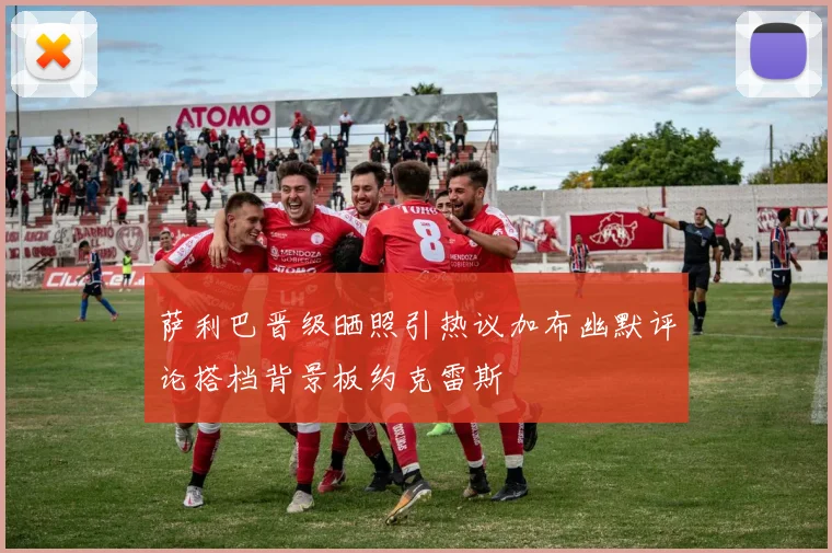 萨利巴晋级晒照引热议加布幽默评论搭档背景板约克雷斯