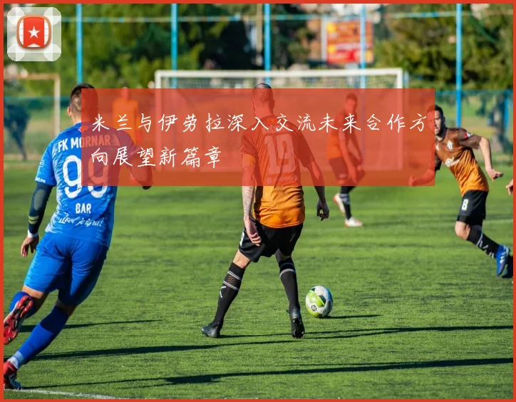 米兰与伊劳拉深入交流未来合作方向展望新篇章