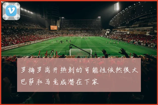 罗梅罗离开热刺的可能性依然很大巴萨和马竞成潜在下家