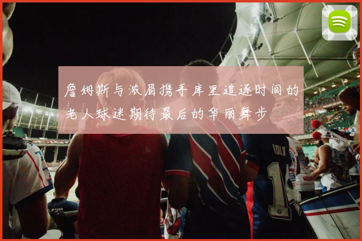 詹姆斯与浓眉携手库里追逐时间的老人球迷期待最后的华丽舞步