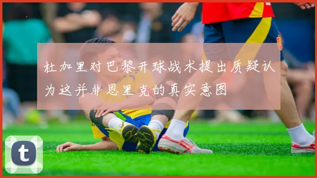 杜加里对巴黎开球战术提出质疑认为这并非恩里克的真实意图