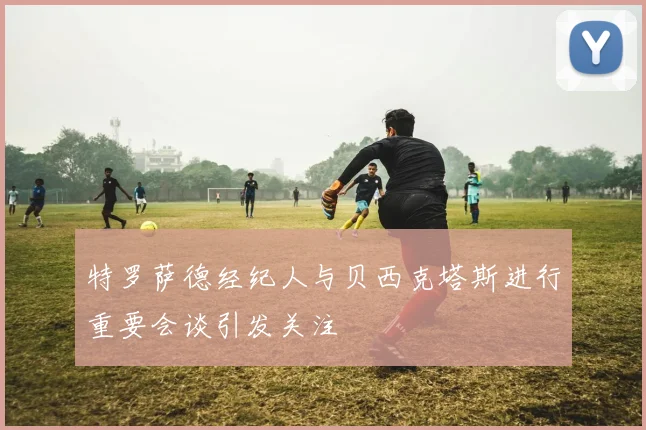 特罗萨德经纪人与贝西克塔斯进行重要会谈引发关注