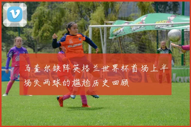 马奎尔缺阵英格兰世界杯首场上半场失两球的尴尬历史回顾