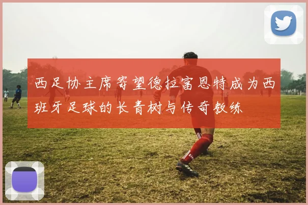 西足协主席寄望德拉富恩特成为西班牙足球的长青树与传奇教练