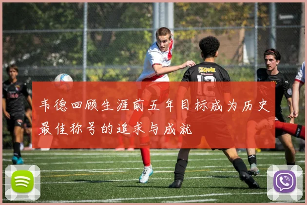 韦德回顾生涯前五年目标成为历史最佳称号的追求与成就