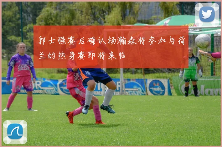 郭士强赛后确认杨瀚森将参加与荷兰的热身赛即将来临