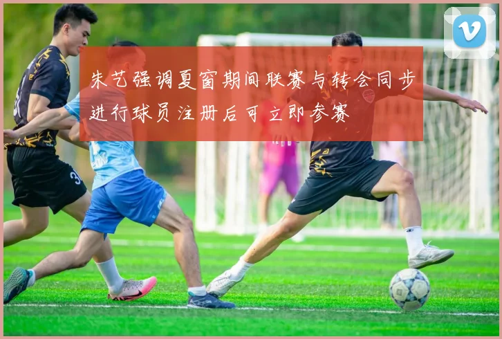 朱艺强调夏窗期间联赛与转会同步进行球员注册后可立即参赛