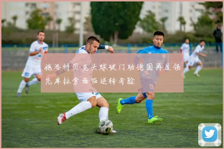 施洛特贝克头球破门助德国再度领先库拉索面临逆转考验