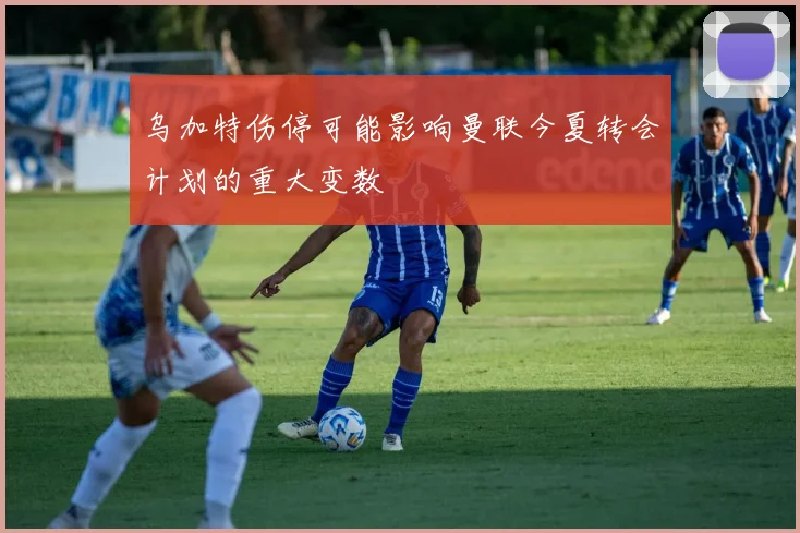 乌加特伤停可能影响曼联今夏转会计划的重大变数