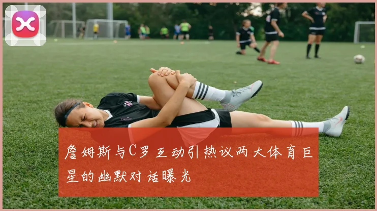 詹姆斯与C罗互动引热议两大体育巨星的幽默对话曝光