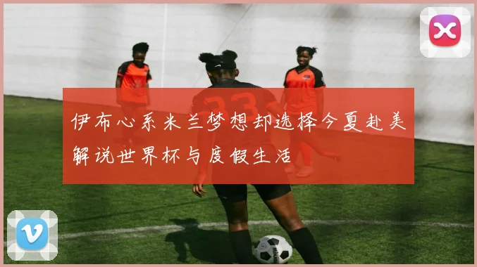 伊布心系米兰梦想却选择今夏赴美解说世界杯与度假生活
