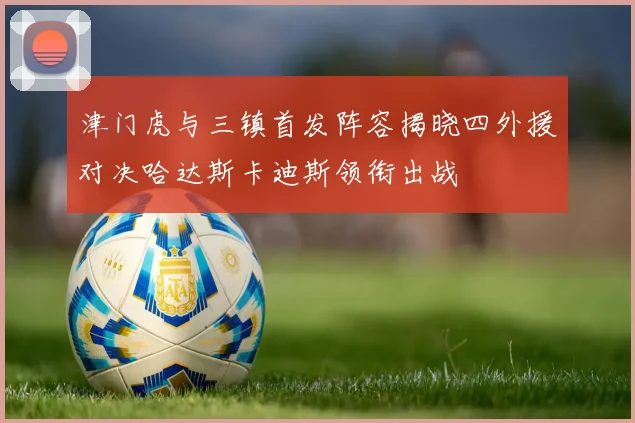 津门虎与三镇首发阵容揭晓四外援对决哈达斯卡迪斯领衔出战