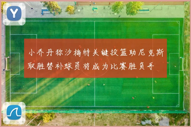 小乔丹称沙梅特关键投篮助尼克斯取胜替补球员将成为比赛胜负手